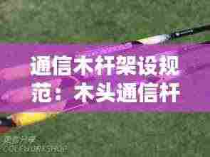 通信木杆架设规范：木头通信杆多少钱一根 