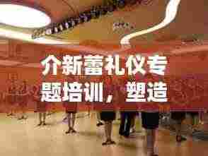 介新蕾礼仪专题培训,塑造优雅风采,提升个人魅力