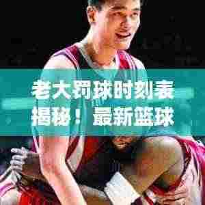 老大罚球时刻表揭秘!最新篮球赛事焦点瞬间不容错过