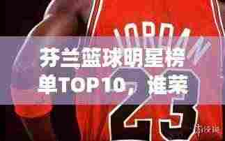 芬兰篮球明星榜单TOP10,谁荣登前十名?