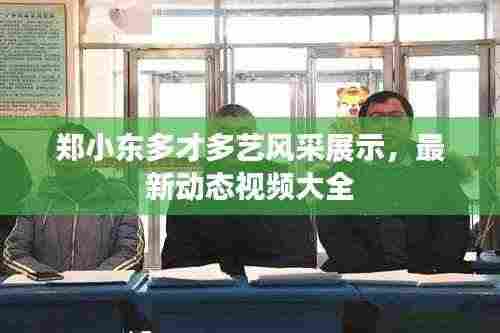 郑小东多才多艺风采展示，最新动态视频大全