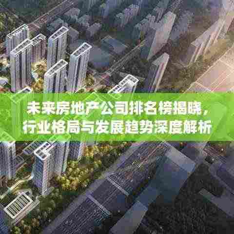 未来房地产公司排名榜揭晓,行业格局与发展趋势深度解析
