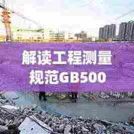 解读工程测量规范GB50026-2007，应用与实操指南