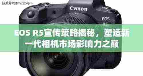 EOS R5宣传策略揭秘,塑造新一代相机市场影响力之巅